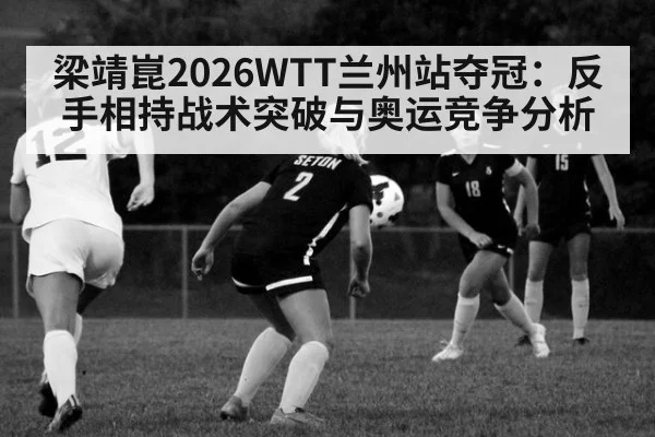 梁靖崑2026WTT兰州站夺冠:反手相持战术突破与奥运竞争分析