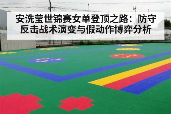 安洗莹世锦赛女单登顶之路:防守反击战术演变与假动作博弈分析